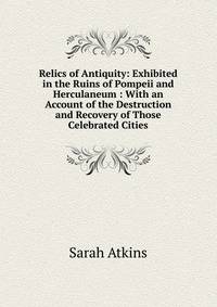 Relics of Antiquity: Exhibited in the Ruins of Pompeii and Herculaneum : With an Account of the Destruction and Recovery of Those Celebrated Cities