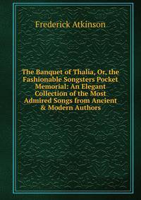 The Banquet of Thalia, Or, the Fashionable Songsters Pocket Memorial: An Elegant Collection of the Most Admired Songs from Ancient &amp; Modern Authors