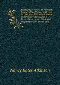 Biography of Rev. G. H. Atkinson: Journal of Sea Voyage to Oregon in 1848, and Selected Addresses and Printed Articles, and a Particular Account . Northwest, Prepared by Rev. Myron Eells