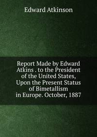Report Made by Edward Atkins . to the President of the United States, Upon the Present Status of Bimetallism in Europe. October, 1887