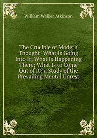 The Crucible of Modern Thought: What Is Going Into It; What Is Happening There; What Is to Come Out of It? a Study of the Prevailing Mental Unrest