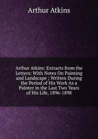 Arthur Atkins: Extracts from the Letters: With Notes On Painting and Landscape ; Written During the Period of His Work As a Painter in the Last Two Years of His Life, 1896-1898