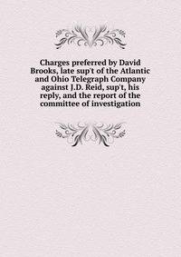 Charges preferred by David Brooks, late sup't of the Atlantic and Ohio Telegraph Company against J.D. Reid, sup't, his reply, and the report of the committee of investigation