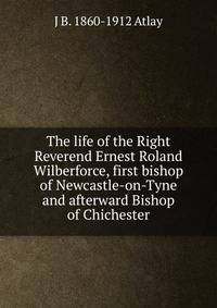 The life of the Right Reverend Ernest Roland Wilberforce, first bishop of Newcastle-on-Tyne and afterward Bishop of Chichester