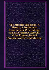 The Atlantic Telegraph: A History of Preliminary Experimental Proceedings, and a Descriptive Account of the Present State &amp; Prospects of the Undertaking