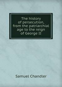 The history of persecution, from the patriarchial age to the reign of George II
