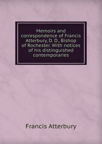 Memoirs and correspondence of Francis Atterbury, D. D., Bishop of Rochester. With notices of his distinguished contemporaries