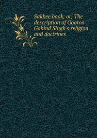 Sakhee book; or, The description of Gooroo Gobind Singh's religion and doctrines