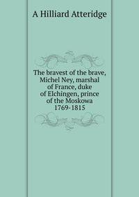 The bravest of the brave, Michel Ney, marshal of France, duke of Elchingen, prince of the Moskowa 1769-1815
