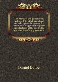 The Mercy of the government indicated: to which are added remarks upon a late pamphlet entituled An argument to prove the affections of the people the best security of the government