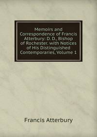 Memoirs and Correspondence of Francis Atterbury: D. D., Bishop of Rochester. with Notices of His Distinguished Contemporaries, Volume 1