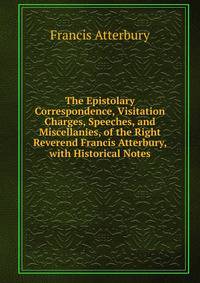 The Epistolary Correspondence, Visitation Charges, Speeches, and Miscellanies, of the Right Reverend Francis Atterbury, with Historical Notes