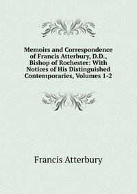 Memoirs and Correspondence of Francis Atterbury, D.D., Bishop of Rochester: With Notices of His Distinguished Contemporaries, Volumes 1-2