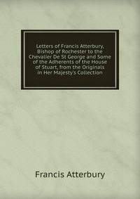 Letters of Francis Atterbury, Bishop of Rochester to the Chevalier De St George and Some of the Adherents of the House of Stuart, from the Originals in Her Majesty's Collection