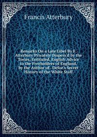Remarks On a Late Libel By F. Atterbury Privately Dispers'd by the Tories, Entituled, English Advice to the Freeholders of England. by the Author of . Defoe's Secret History of the White Staff