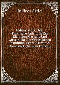 Indices Attici, Oder Praktische Anleitung Zur Richtigen Messung Und Aussprache Der Griechischen Penultima, Bearb. Tr. Von A. Baumstark (German Edition)