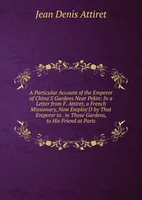 A Particular Account of the Emperor of China'S Gardens Near Pekin: In a Letter from F. Attiret, a French Missionary, Now Employ'D by That Emperor to . in Those Gardens, to His Friend at Paris