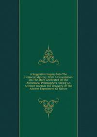 A Suggestive Inquiry Into The Hermetic Mystery: With A Dissertation On The More Celebrated Of The Alchemical Philosophers : Being An Attempt Towards The Recovery Of The Ancient Experiment Of Nature