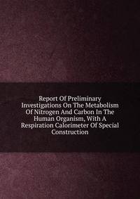 Report Of Preliminary Investigations On The Metabolism Of Nitrogen And Carbon In The Human Organism, With A Respiration Calorimeter Of Special Construction