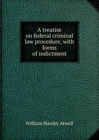 A treatise on federal criminal law procedure, with forms of indictment