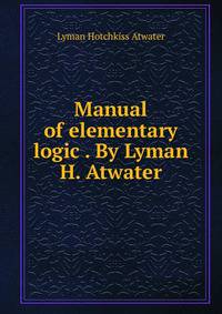 Manual of elementary logic . By Lyman H. Atwater