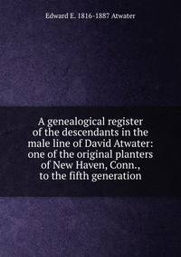 A genealogical register of the descendants in the male line of David Atwater: one of the original planters of New Haven, Conn., to the fifth generation
