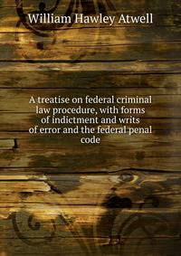 A treatise on federal criminal law procedure, with forms of indictment and writs of error and the federal penal code