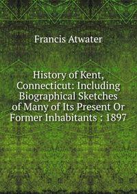 History of Kent, Connecticut: Including Biographical Sketches of Many of Its Present Or Former Inhabitants : 1897
