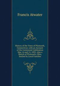 History of the Town of Plymouth, Connecticut, with an Account of the Centennial Celebration May 14 and 15, 1895: Also a Sketch of Plymouth, Ohio, Settled by Local Families
