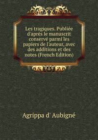 Les tragiques. Publi?e d'apr?s le manuscrit conserv? parmi les papiers de l'auteur, avec des additions et des notes (French Edition)