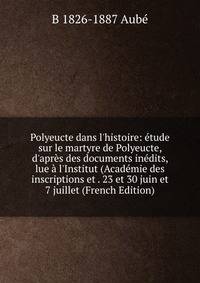 Polyeucte dans l'histoire: ?tude sur le martyre de Polyeucte, d'apr?s des documents in?dits, lue ? l'Institut (Acad?mie des inscriptions et . 23 et 30 juin et 7 juillet (French Edition)