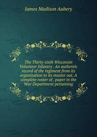 The Thirty-sixth Wisconsin Volunteer Infantry . An authentic record of the regiment from its organization to its muster out. A complete roster of . paper in the War Department pertaining