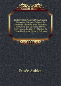 Histoire Des Plantes De La Guiane Fran?oise: Rang?es Suivant La M?thode Sexuelle, Avec Plusieurs M?moires Sur Diff?rens Objets Int?ressans, Relatifs ? . Plantes De L'isle-De-France (French Edition)