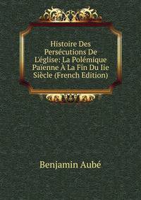 Histoire Des Pers?cutions De L'?glise: La Pol?mique Pa?enne ? La Fin Du Iie Si?cle (French Edition)