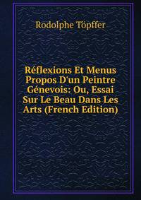 R?flexions Et Menus Propos D'un Peintre G?nevois: Ou, Essai Sur Le Beau Dans Les Arts (French Edition)