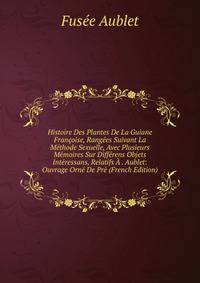 Histoire Des Plantes De La Guiane Francoise, Rangees Suivant La Methode Sexuelle, Avec Plusieurs Memoires Sur Differens Objets Interessans, Relatifs A . Aublet: Ouvrage Orne De Pre (French Edition)