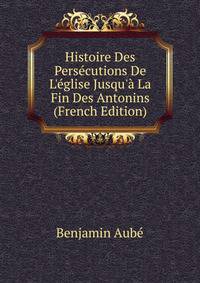 Histoire Des Pers?cutions De L'?glise Jusqu'? La Fin Des Antonins (French Edition)