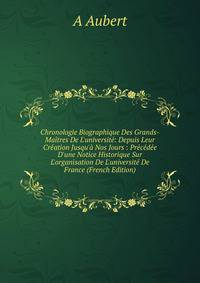 Chronologie Biographique Des Grands-Ma?tres De L'universit?: Depuis Leur Cr?ation Jusqu'? Nos Jours : Pr?c?d?e D'une Notice Historique Sur L'organisation De L'universit? De France (French Edition)
