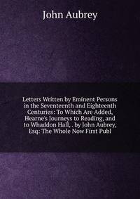 Letters Written by Eminent Persons in the Seventeenth and Eighteenth Centuries: To Which Are Added, Hearne's Journeys to Reading, and to Whaddon Hall, . by John Aubrey, Esq: The Whole Now First Publ