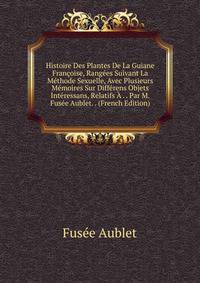 Histoire Des Plantes De La Guiane Francoise, Rangees Suivant La Methode Sexuelle, Avec Plusieurs Memoires Sur Differens Objets Interessans, Relatifs A . . Par M. Fusee Aublet. . (French Edition)