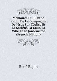 M?moires Du P. Ren? Rapin De La Compagnie De J?sus Sur L'?glise Et La Soci?t?, La Cour, La Ville Et Le Jans?nisme (French Edition)