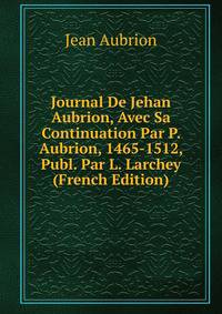 Journal De Jehan Aubrion, Avec Sa Continuation Par P. Aubrion, 1465-1512, Publ. Par L. Larchey (French Edition)
