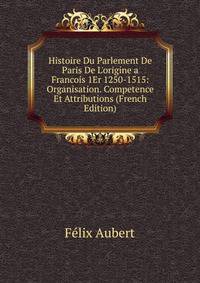 Histoire Du Parlement De Paris De L'origine a Francois 1Er 1250-1515: Organisation. Competence Et Attributions (French Edition)