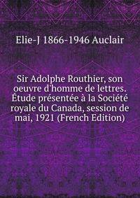 Sir Adolphe Routhier, son oeuvre d'homme de lettres. ?tude pr?sent?e ? la Soci?t? royale du Canada, session de mai, 1921 (French Edition)