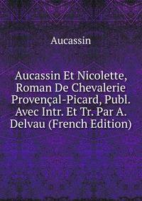Aucassin Et Nicolette, Roman De Chevalerie Provencal-Picard, Publ. Avec Intr. Et Tr. Par A. Delvau (French Edition)