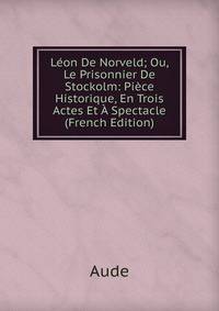 Leon De Norveld; Ou, Le Prisonnier De Stockolm: Piece Historique, En Trois Actes Et A Spectacle (French Edition)
