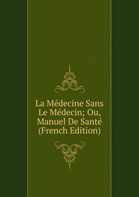 La Medecine Sans Le Medecin; Ou, Manuel De Sante (French Edition)