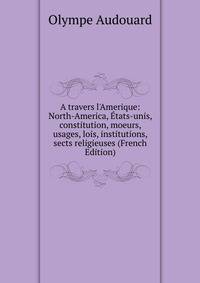 A travers l'Amerique: North-America, ?tats-unis, constitution, moeurs, usages, lois, institutions, sects religieuses (French Edition)