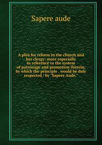 A plea for reform in the church and her clergy: more especially in reference to the system of patronage and promotion therein, by which the principle . would be duly respected / by "Sapere Aude."