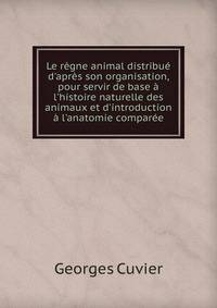 Le r?gne animal distribu? d'apr?s son organisation, pour servir de base ? l'histoire naturelle des animaux et d'introduction ? l'anatomie compar?e